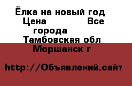 Ёлка на новый год › Цена ­ 30 000 - Все города  »    . Тамбовская обл.,Моршанск г.